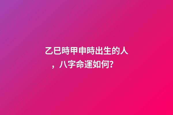乙巳時甲申時出生的人，八字命運如何？